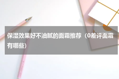 保湿效果好不油腻的面霜推荐（0差评面霜有哪些）