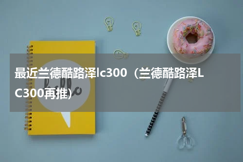 最近兰德酷路泽lc300（兰德酷路泽LC300再推）