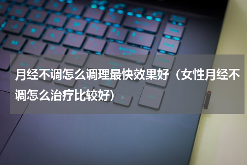月经不调怎么调理最快效果好（女性月经不调怎么治疗比较好）