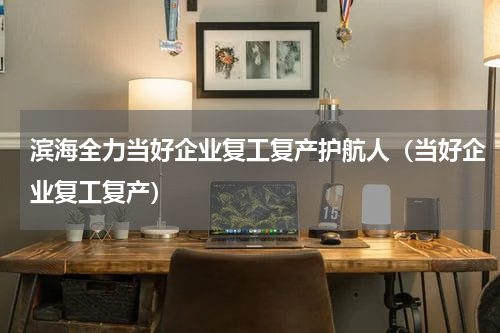 滨海全力当好企业复工复产护航人（当好企业复工复产）