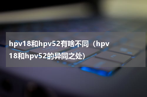 hpv18和hpv52有啥不同（hpv18和hpv52的异同之处）