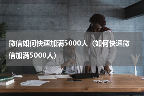 微信如何快速加满5000人（如何快速微信加满5000人）