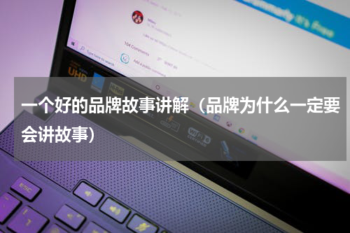 一个好的品牌故事讲解（品牌为什么一定要会讲故事）