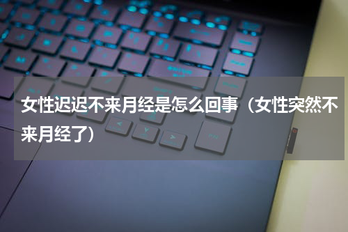 女性迟迟不来月经是怎么回事（女性突然不来月经了）