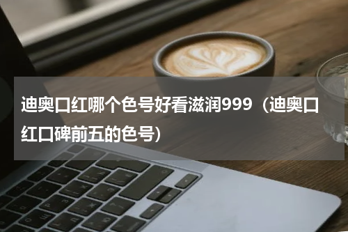 迪奥口红哪个色号好看滋润999（迪奥口红口碑前五的色号）