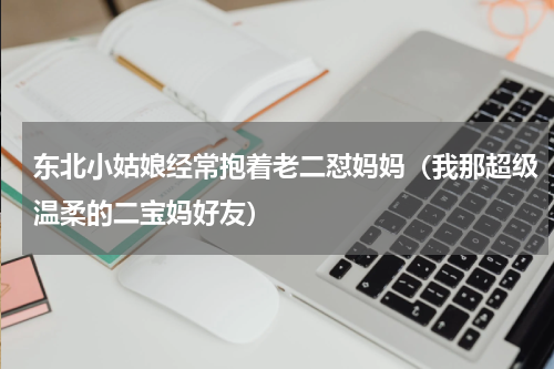 东北小姑娘经常抱着老二怼妈妈（我那超级温柔的二宝妈好友）