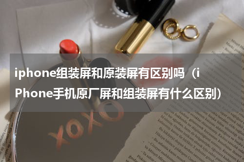 iphone组装屏和原装屏有区别吗（iPhone手机原厂屏和组装屏有什么区别）
