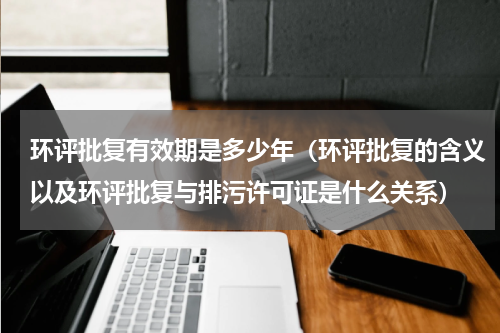 环评批复有效期是多少年（环评批复的含义以及环评批复与排污许可证是什么关系）