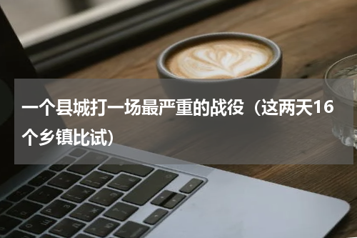 一个县城打一场最严重的战役（这两天16个乡镇比试）