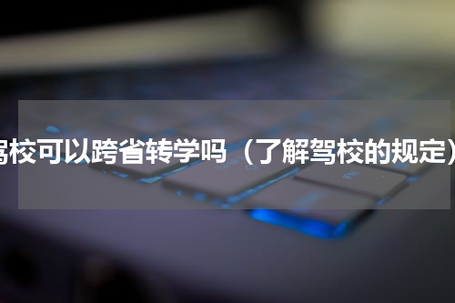 驾校可以跨省转学吗（了解驾校的规定）
