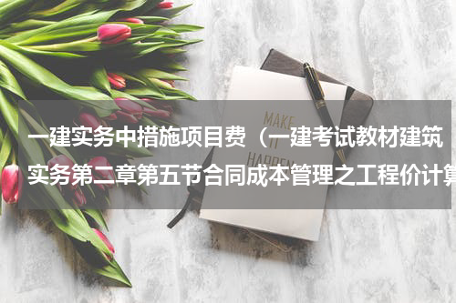 一建实务中措施项目费（一建考试教材建筑实务第二章第五节合同成本管理之工程价计算调整）