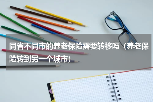 同省不同市的养老保险需要转移吗（养老保险转到另一个城市）