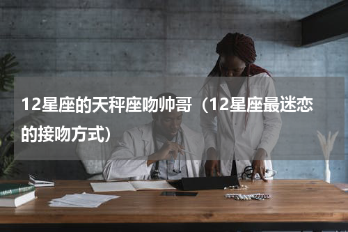 12星座的天秤座吻帅哥（12星座最迷恋的接吻方式）