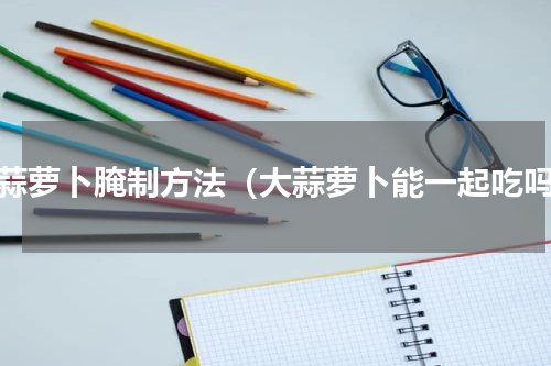 大蒜萝卜腌制方法（大蒜萝卜能一起吃吗）
