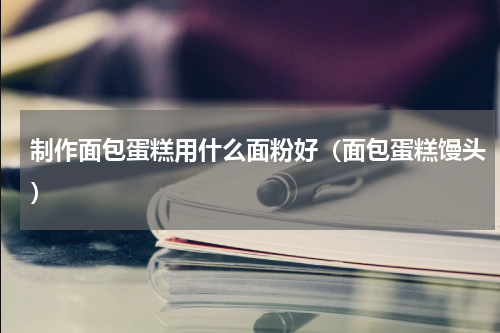 制作面包蛋糕用什么面粉好（面包蛋糕馒头）