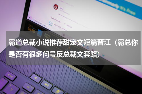 霸道总裁小说推荐甜宠文短篇晋江（霸总你是否有很多问号反总裁文套路）