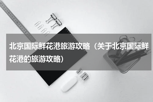 北京国际鲜花港旅游攻略（关于北京国际鲜花港的旅游攻略）