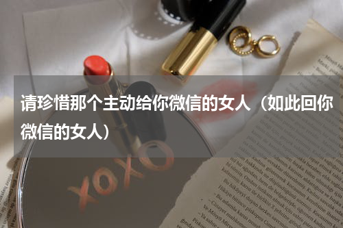 请珍惜那个主动给你微信的女人（如此回你微信的女人）