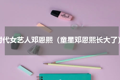 时代女艺人邓恩熙（童星邓恩熙长大了）
