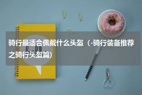 骑行最适合佩戴什么头盔（-骑行装备推荐之骑行头盔篇）