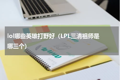 lol哪些英雄打野好（LPL三清祖师是哪三个）