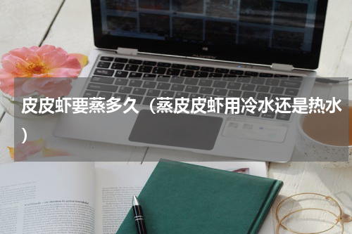 皮皮虾要蒸多久（蒸皮皮虾用冷水还是热水）