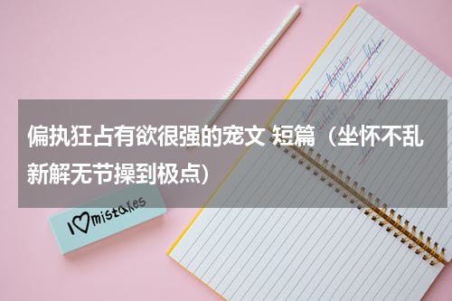 偏执狂占有欲很强的宠文 短篇（坐怀不乱新解无节操到极点）