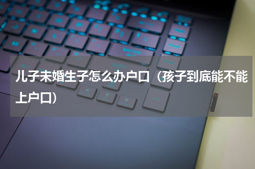 儿子未婚生子怎么办户口（孩子到底能不能上户口）