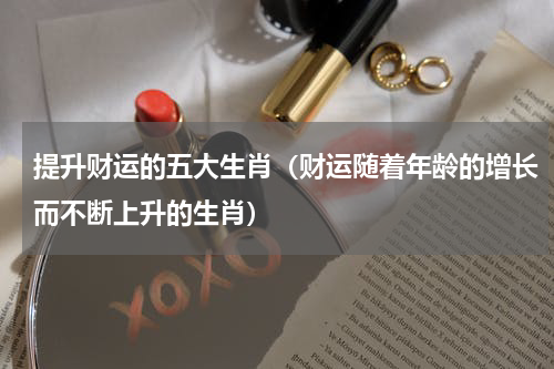 提升财运的五大生肖（财运随着年龄的增长而不断上升的生肖）