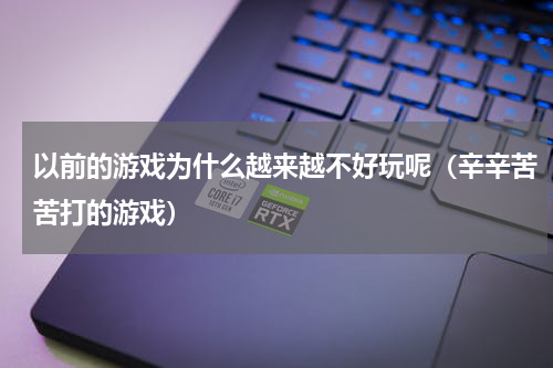 以前的游戏为什么越来越不好玩呢（辛辛苦苦打的游戏）