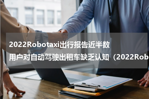 2022Robotaxi出行报告近半数用户对自动驾驶出租车缺乏认知（2022Robotaxi出行报告近半数用户对自动驾驶出租车缺乏认知）