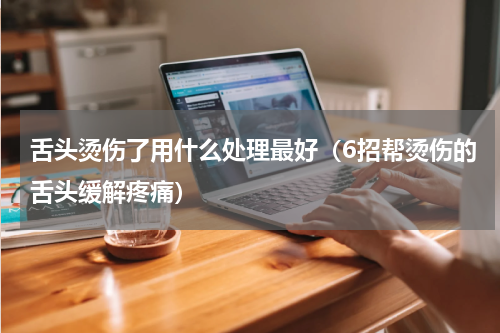 舌头烫伤了用什么处理最好（6招帮烫伤的舌头缓解疼痛）