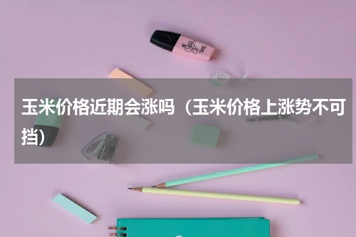 玉米价格近期会涨吗（玉米价格上涨势不可挡）