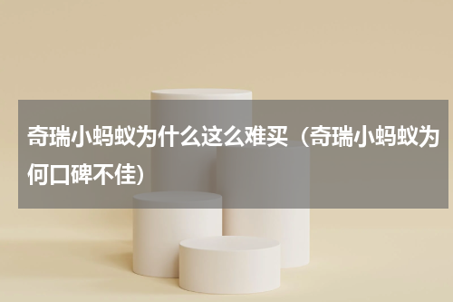 奇瑞小蚂蚁为什么这么难买（奇瑞小蚂蚁为何口碑不佳）