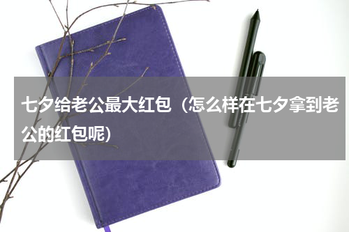 七夕给老公最大红包（怎么样在七夕拿到老公的红包呢）
