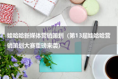 娃哈哈新媒体营销策划（第13届娃哈哈营销策划大赛重磅来袭）