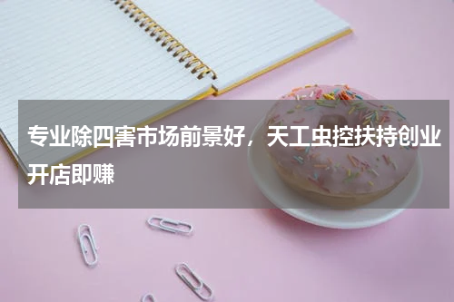 专业除四害市场前景好，天工虫控扶持创业开店即赚