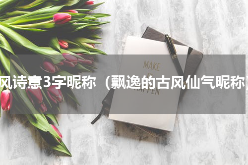 古风诗意3字昵称（飘逸的古风仙气昵称）