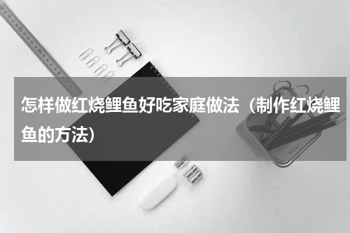 怎样做红烧鲤鱼好吃家庭做法（制作红烧鲤鱼的方法）