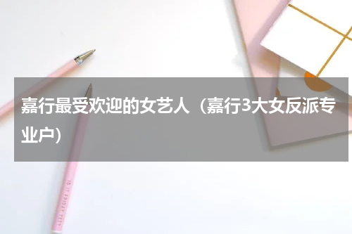 嘉行最受欢迎的女艺人（嘉行3大女反派专业户）