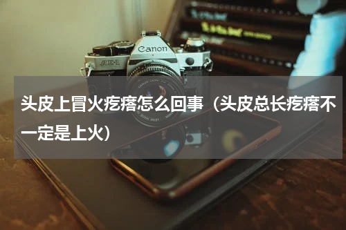 头皮上冒火疙瘩怎么回事（头皮总长疙瘩不一定是上火）