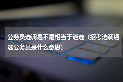 公务员选调是不是相当于遴选（招考选调遴选公务员是什么意思）
