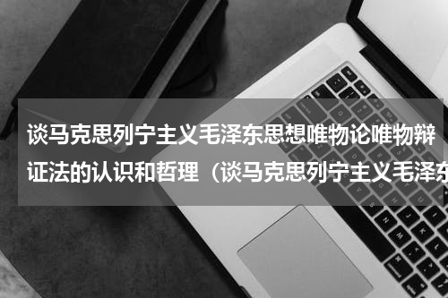 谈马克思列宁主义毛泽东思想唯物论唯物辩证法的认识和哲理（谈马克思列宁主义毛泽东思想唯物论唯物辩证法的认识和哲理）
