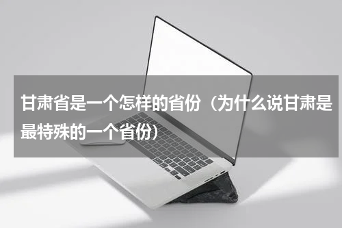甘肃省是一个怎样的省份（为什么说甘肃是最特殊的一个省份）