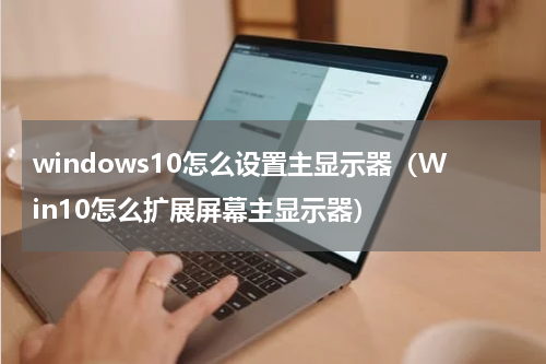 windows10怎么设置主显示器（Win10怎么扩展屏幕主显示器）