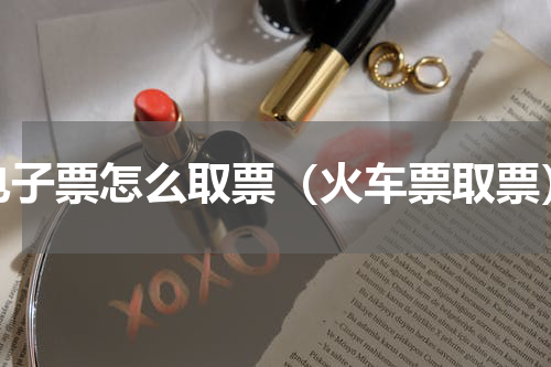 电子票怎么取票（火车票取票）