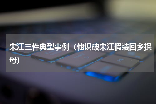 宋江三件典型事例（他识破宋江假装回乡探母）