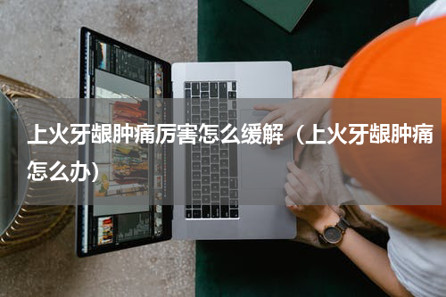 上火牙龈肿痛厉害怎么缓解（上火牙龈肿痛怎么办）