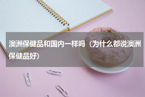 澳洲保健品和国内一样吗（为什么都说澳洲保健品好）