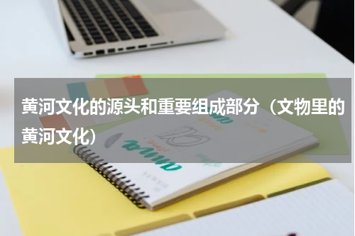 黄河文化的源头和重要组成部分（文物里的黄河文化）